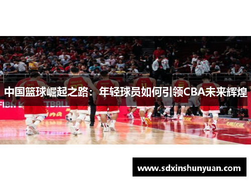 中国篮球崛起之路：年轻球员如何引领CBA未来辉煌